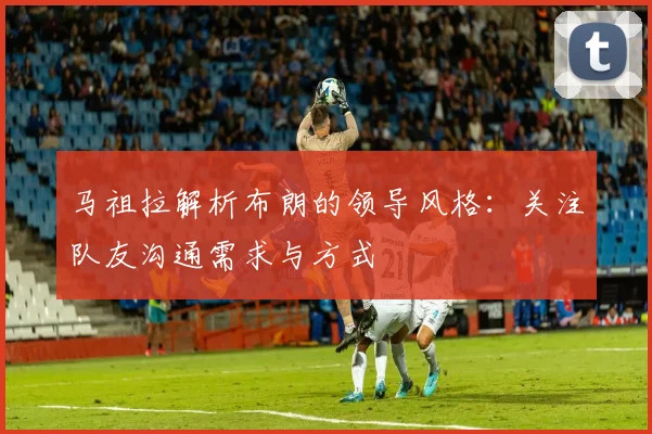 马祖拉解析布朗的领导风格：关注队友沟通需求与方式