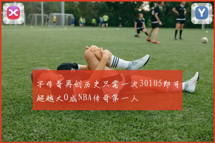 字母哥再创历史只需一次30105即可超越大O成NBA传奇第一人