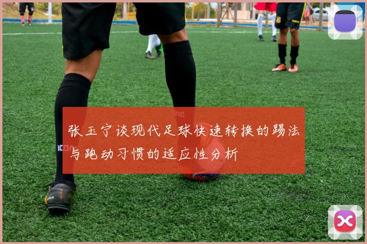张玉宁谈现代足球快速转换的踢法与跑动习惯的适应性分析
