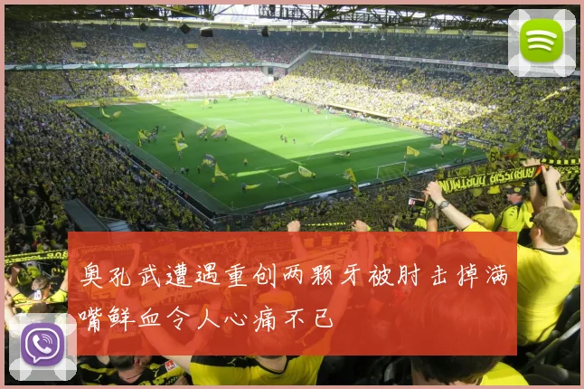 奥孔武遭遇重创两颗牙被肘击掉满嘴鲜血令人心痛不已