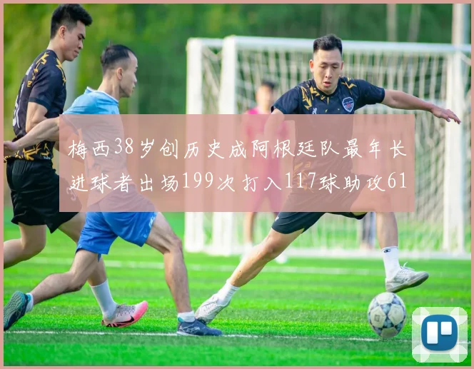 梅西38岁创历史成阿根廷队最年长进球者出场199次打入117球助攻61次
