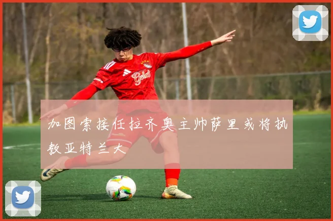 加图索接任拉齐奥主帅萨里或将执教亚特兰大