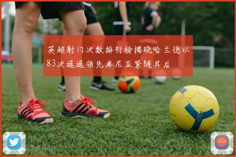英超射门次数排行榜揭晓哈兰德以83次遥遥领先库尼亚紧随其后