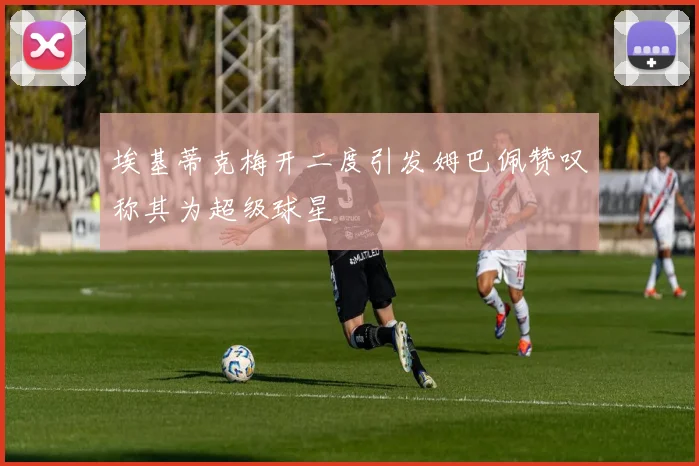 埃基蒂克梅开二度引发姆巴佩赞叹称其为超级球星