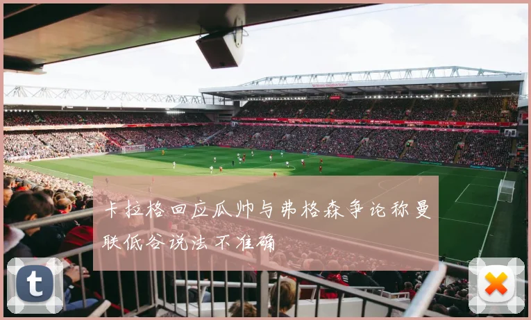 卡拉格回应瓜帅与弗格森争论称曼联低谷说法不准确