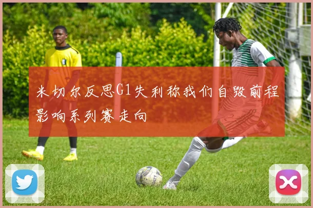 米切尔反思G1失利称我们自毁前程影响系列赛走向