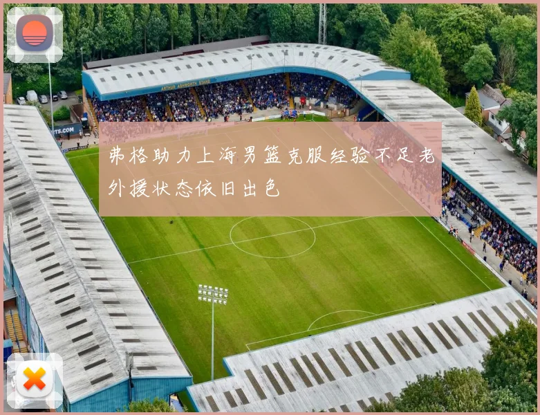 弗格助力上海男篮克服经验不足老外援状态依旧出色