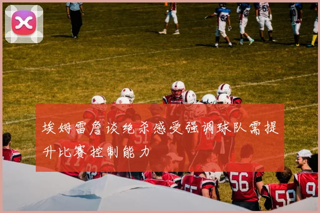 埃姆雷詹谈绝杀感受强调球队需提升比赛控制能力