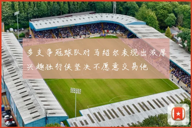 多支争冠球队对马绍尔表现出浓厚兴趣独行侠坚决不愿意交易他