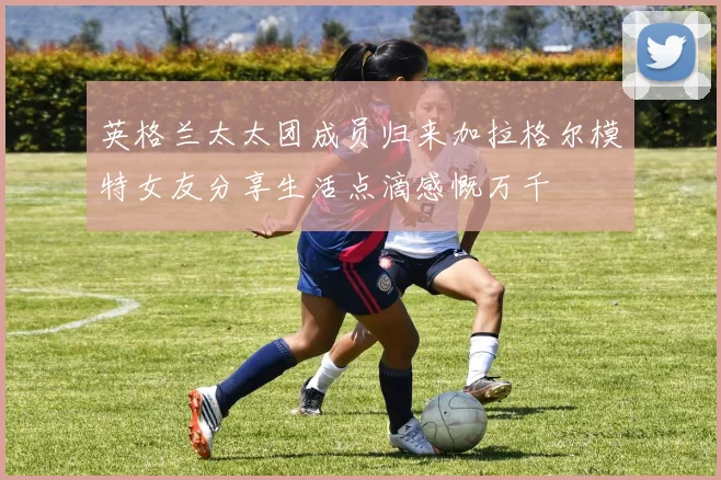 英格兰太太团成员归来加拉格尔模特女友分享生活点滴感慨万千