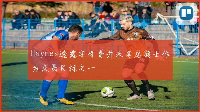 Haynes透露字母哥并未考虑骑士作为交易目标之一