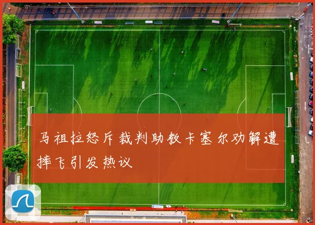 马祖拉怒斥裁判助教卡塞尔劝解遭摔飞引发热议