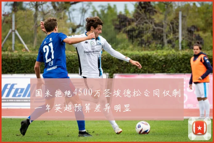 国米拒绝4500万签埃德松合同仅剩一年英超预算差异明显