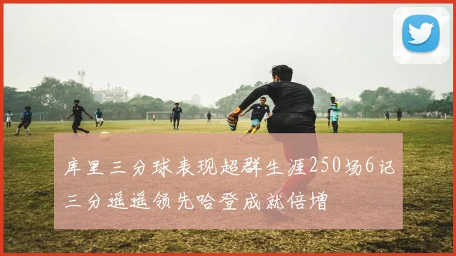 库里三分球表现超群生涯250场6记三分遥遥领先哈登成就倍增