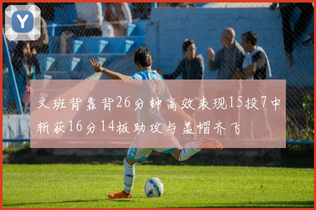 文班背靠背26分钟高效表现15投7中斩获16分14板助攻与盖帽齐飞