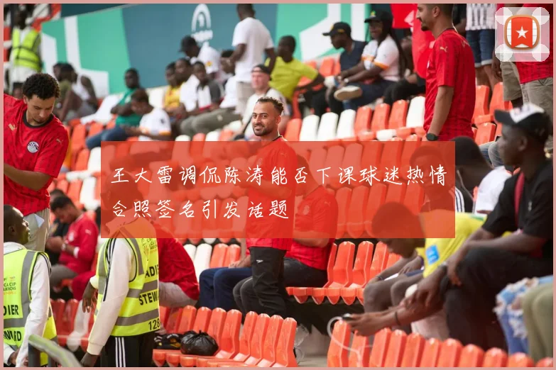 王大雷调侃陈涛能否下课球迷热情合照签名引发话题
