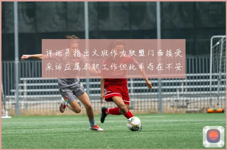 评论员指出文班作为联盟门面接受采访应属本职工作但此举存在不妥之处