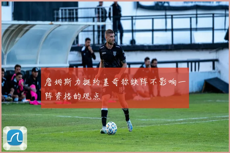 詹姆斯力挺约基奇称缺阵不影响一阵资格的观点